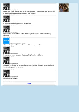 @AudreyHepburn
I hate how some people have to go through what I did. The war was terrible, so
is the way these people are forced to live. #sosad
About 1 hour ago from web
@AudreyHepburn
It is so terrible how people can treat others.
About 4 hours ago from web
@AudreyHepburn
So excitedtotravel andhelpoutall the needymen,women,andchildrentoday!
#anxious
About 4 hours ago from web
Retweetedfrom @UNICEF_OFFICIAL
@AudreyHepburn We are so honoured to have you Audrey!
About 8 hours ago from web
@AudreyHepburn
It breaks my heart to see all the struggling families out there.
About 8 hours ago from web
@AudreyHepburn
@UNICEF_OFFICIAL So honoured to be International Goodwill Ambassador for
UNICEF. So glad to have you all!
About 8 hours ago from web
@AudreyHepburn
I love helping. #UNICEF
About 8 hours ago from web
 
