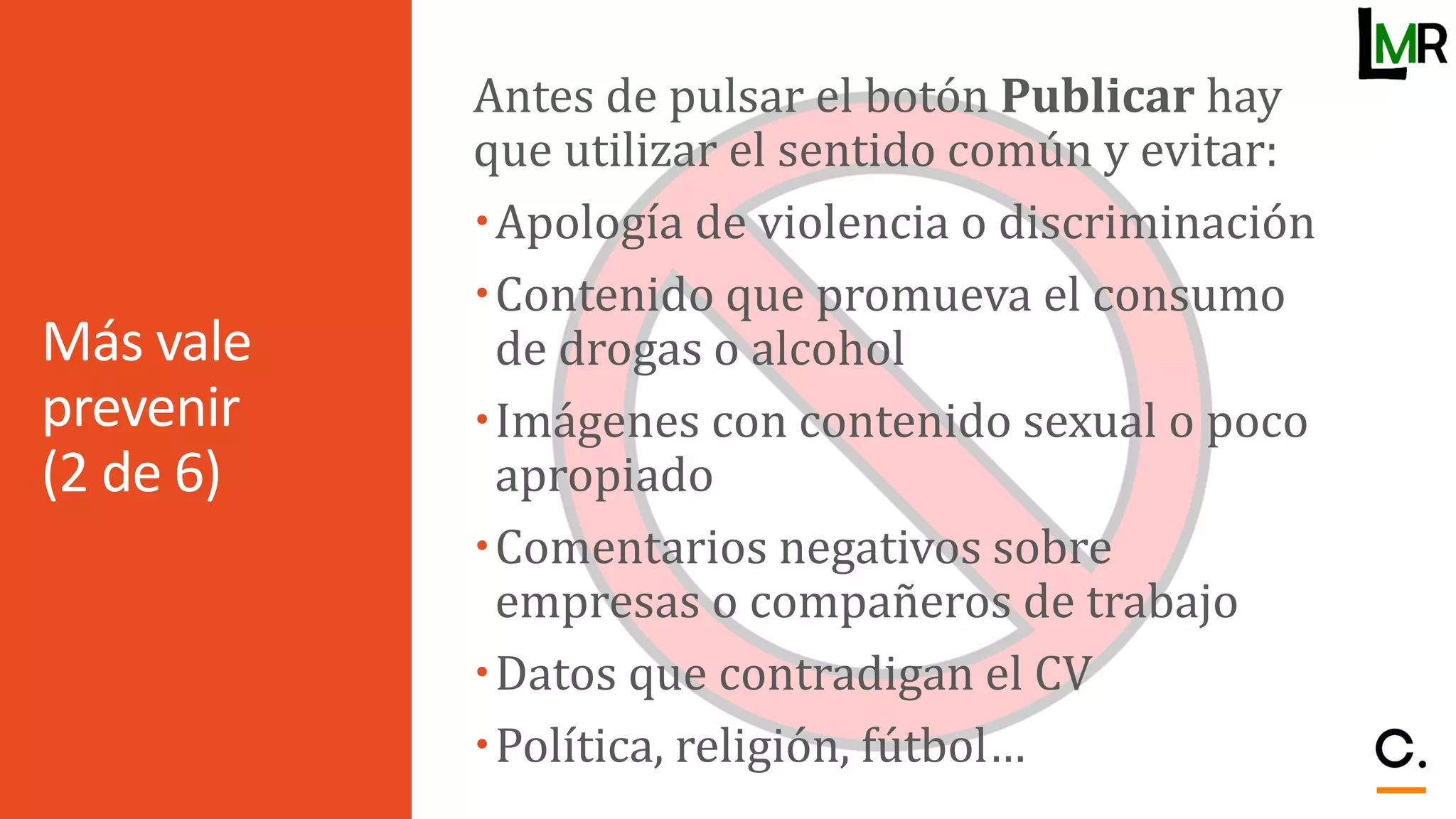 Más vale
prevenir
(2 de 6)
Antes de pulsar el botón Publicar hay
que utilizar el sentido común y evitar:
Apología de violencia o discriminación
Contenido que promueva el consumo
de drogas o alcohol
Imágenes con contenido sexual o poco
apropiado
Comentarios negativos sobre
empresas o compañeros de trabajo
Datos que contradigan el CV
Política, religión, fútbol…
 