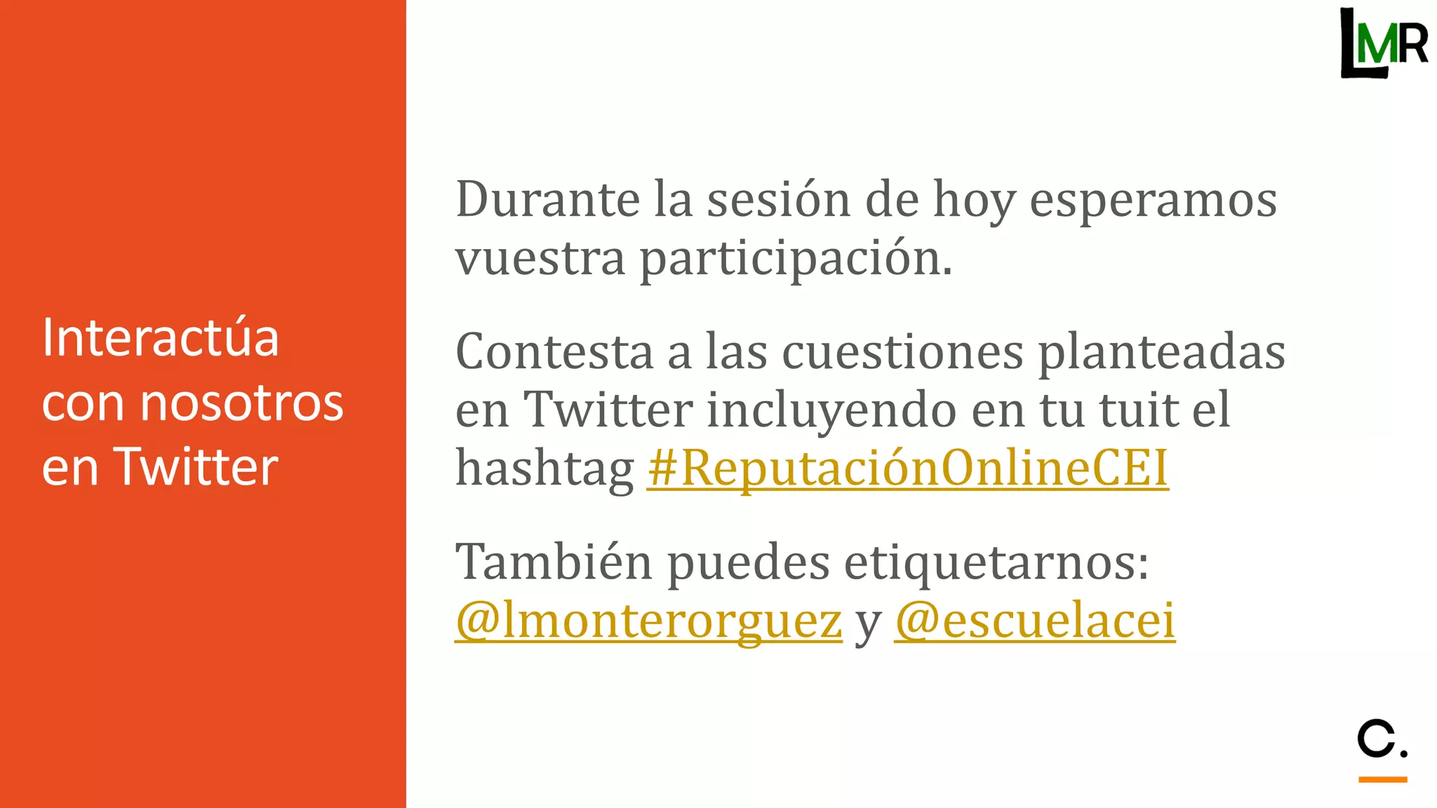 Interactúa
con nosotros
en Twitter
Durante la sesión de hoy esperamos
vuestra participación.
Contesta a las cuestiones planteadas
en Twitter incluyendo en tu tuit el
hashtag #ReputaciónOnlineCEI
También puedes etiquetarnos:
@lmonterorguez y @escuelacei
 