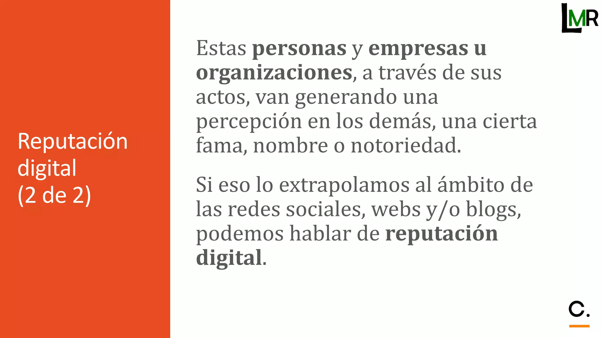 Reputación
digital
(2 de 2)
Estas personas y empresas u
organizaciones, a través de sus
actos, van generando una
percepción en los demás, una cierta
fama, nombre o notoriedad.
Si eso lo extrapolamos al ámbito de
las redes sociales, webs y/o blogs,
podemos hablar de reputación
digital.
 