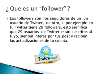  Los followers son los seguidores de un un
usuario de Twitter, de otro, si por ejemplo en
tu Twitter tiene 29 followers, esto significa
que 29 usuarios de Twitter están suscritos al
tuyo, sienten interés por tus post y reciben
las actualizaciones de tu cuenta.
 