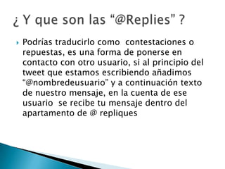  Podrías traducirlo como contestaciones o
repuestas, es una forma de ponerse en
contacto con otro usuario, si al principio del
tweet que estamos escribiendo añadimos
“@nombredeusuario” y a continuación texto
de nuestro mensaje, en la cuenta de ese
usuario se recibe tu mensaje dentro del
apartamento de @ repliques
 
