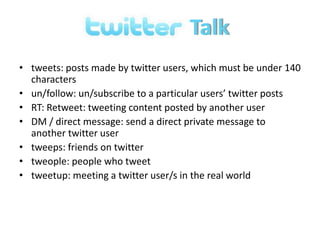 Talk tweets: posts made by twitter users, which must be under 140 characters un/follow: un/subscribe to a particular users’ twitter posts RT: Retweet: tweeting content posted by another user DM / direct message: send a direct private message to another twitter user tweeps: friends on twitter tweople: people who tweet tweetup: meeting a twitter user/s in the real world 