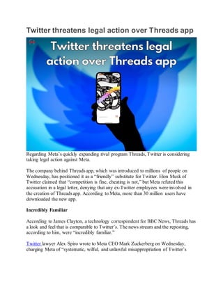 Twitter threatens legal action over Threads app
Regarding Meta’s quickly expanding rival program Threads, Twitter is considering
taking legal action against Meta.
The company behind Threads app, which was introduced to millions of people on
Wednesday, has positioned it as a “friendly” substitute for Twitter. Elon Musk of
Twitter claimed that “competition is fine, cheating is not,” but Meta refuted this
accusation in a legal letter, denying that any ex-Twitter employees were involved in
the creation of Threads app. According to Meta, more than 30 million users have
downloaded the new app.
Incredibly Familiar
According to James Clayton, a technology correspondent for BBC News, Threads has
a look and feel that is comparable to Twitter’s. The news stream and the reposting,
according to him, were “incredibly familiar.”
Twitter lawyer Alex Spiro wrote to Meta CEO Mark Zuckerberg on Wednesday,
charging Meta of “systematic, wilful, and unlawful misappropriation of Twitter’s
 