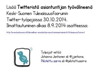 Lisää Twitteristä asiantuntijan työvälineenä 
Keski-Suomen Tulevaisuusfoorumin 
Twitter-työpajoissa 30.10.2014. 
Ilmoittautuminen alkaa 8.9.2014 osoitteessa: 
http://www.keskisuomi.info/alueellinen-ennakointiprosessi/seminaarinaineistot/tulevaisuusfoorumi/ 
Työpajat vetää 
Johanna Janhonen eli @jjanhone, 
Piilotettu aarre eli @piilotettuaarre 
