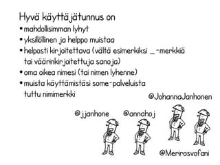 ”Minusta on kätevää, jos 
käyttäjätunnus viittaa ihmisen nimeen 
tai liippaa joko nimeä tai muuta omaa 
toimintaa läheltä (yritys, blogi tms). 
Twitteristä on hankala löytää 
käyttäjää, jos nimi on jotain ihan 
muuta. Ainakin asiantuntijoiden tulisi 
mielestäni olla helposti löydettävissä.” 
- @MerjaHave eli Merja Haverinen 
 