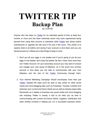 TWITTER TIP
                      Backup Plan
                                  By JAWAR

Anyone who has been on Twitter for an extended period of time at least four
months or more and has been extremely active may have experienced being
banned from using their account or downtime while Twitter was doing routine
maintenance to upgrade the site even if for just a few hours. This article is to
explore what to do before and during if your account is shut down and you are
denied access to it. Below are a few things to keep in mind.


   1. Don’t put all your eggs in one basket and if you’re going to put all your
      eggs in one basket, don’t drop the basket. By this I mean have more than
      one Twitter Account. On your secondary account you may want to ensure
      you engage your core group of followers, so in the event your primary
      account is shut down you are able to communicate with your core
      followers and the rest of the Twitter Community through them.


   2. Your Internet Marketing Campaign should encompass more than just
      Twitter. Despite the hype you’ll be wise to stay active on other social
      media and micro-blogging sites such as Facebook, Youtube, Linkedin and
      wherever your current and future clients are as well as industry peers alike.
      Remember as it relates to business any social media and micro-blogging
      site including Twitter is merely a tool to do what you do best in
      communicating with current and future clients, suppliers, distributors and
      other entities involved in helping you run a successful business online.




                                COPYRIGHT 2009 JAWAR
                                    jawarspeaks.com
 