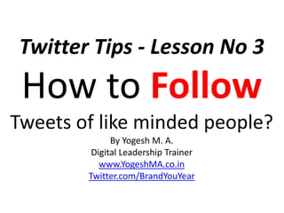 Twitter Tips - Lesson No 3
How to Follow
Tweets of like minded people?
By Yogesh M. A.
Digital Leadership Trainer
www.YogeshMA.co.in
Twitter.com/BrandYouYear
 