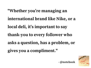"Whether you’re managing an
international brand like Nike, or a
local deli, it’s important to say
thank-you to every follower who
asks a question, has a problem, or
gives you a compliment."
- @notebook
 