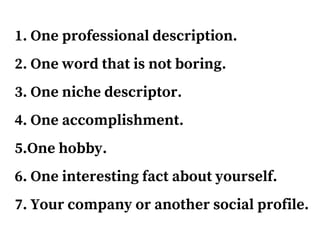 1. One professional description.
2. One word that is not boring.
3. One niche descriptor.
4. One accomplishment.
5.One hobby.
6. One interesting fact about yourself.
7. Your company or another social profile.
 