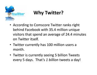 Why Twitter?

• According to Comscore Twitter ranks right
  behind Facebook with 35.4 million unique
  visitors that spend an average of 24.4 minutes
  on Twitter itself.
• Twitter currently has 100 million users a
  month.
• Twitter is currently seeing 5 billion Tweets
  every 5 days. That’s 1 billion tweets a day!
 
