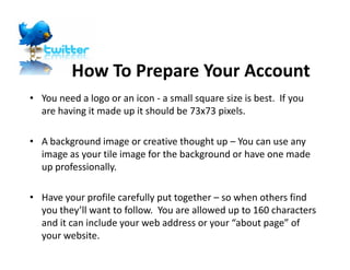 How To Prepare Your Account
• You need a logo or an icon - a small square size is best. If you
  are having it made up it should be 73x73 pixels.

• A background image or creative thought up – You can use any
  image as your tile image for the background or have one made
  up professionally.

• Have your profile carefully put together – so when others find
  you they’ll want to follow. You are allowed up to 160 characters
  and it can include your web address or your “about page” of
  your website.
 