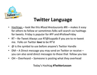 Twitter Language
• Hashtags – look like this #food #restaurants #RI – makes it easy
  for others to follow or sometimes folks will search via hashtags
  for tweets. Friday is popular for #FF and #FollowFriday
• RT – Re-Tweet Always use RT@lisapatb if you are to re-tweet
  me. Folks on Twitter love to be RT’d
• @ is the symbol to use before anyone’s Twitter Handle
• DM – A Direct message you may send on Twitter or receive –
  you can also send direct messages to those that follow you too
• OH – Overheard – Someone is posting what they overhead

                     Today’s Hashtag #TwitterLesson
 