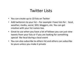 Twitter Lists
• You can create up to 10 lists on Twitter
• Add twitterers to your list – For example I have lists for : local,
  weather, media, social, SEO, bloggers, etc. You can get
  creative with your list names too.
• Great to use when you have a lot of follows you can just view
  tweets from your lists or if you are looking for something
  special like local during a local event
• You can also subscribe to others list and others can subscribe
  to yours unless you make it private
 