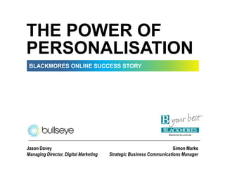 THE POWER OF
PERSONALISATION
 BLACKMORES ONLINE SUCCESS STORY




Jason Davey                                                          Simon Marks
Managing Director, Digital Marketing   Strategic Business Communications Manager
 