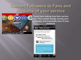 Convert Followers to Fans and Products of your service Tweet them asking how their service was. This creates loyalty among your customers and eventually fans of your products