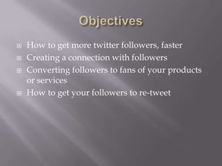 ObjectivesHow to get more twitter followers, fasterCreating a connection with followersConverting followers to fans of your products or servicesHow to get your followers to re-tweet 