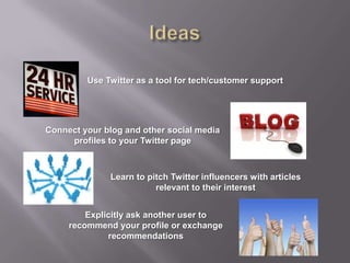 Ideas Use Twitter as a tool for tech/customer supportConnect your blog and other social media profiles to your Twitter pageLearn to pitch Twitter influencers with articles relevant to their interestExplicitly ask another user to recommend your profile or exchange recommendations