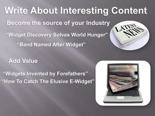 Write About Interesting ContentBecome the source of your Industry“Widget Discovery Solves World Hunger”“Band Named After Widget”Add Value“Widgets Invented by Forefathers”“How To Catch The Elusive E-Widget”