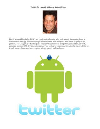Twitter To Launch A Google Android App
�




David Novak (The GadgetGUY) is a syndicated columnist who reviews and features the latest in
consumer technology. For cutting-edge information on what’s hot and what’s new in gadgets and
gizmos , The GadgetGUY has his pulse on everything related to computers, camcorders, car tech,
cameras, gaming, GPS devices, networking, TVs, software, wireless devices, media players, hi-fi, wi-
fi, cell phones, home appliances, sports science, power tools and more.
 