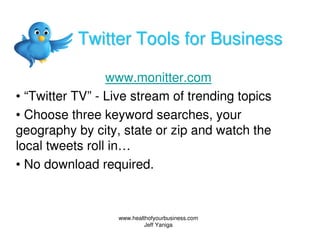 Twitter Tools for Business

                 www.monitter.com
• “Twitter TV” - Live stream of trending topics
• Choose three keyword searches, your
geography by city, state or zip and watch the
local tweets roll in…
• No download required.


                  www.healthofyourbusiness.com
                           Jeff Yaniga
 
