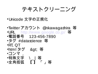 テキストクリーニング 
Unicode 文字の正規化 
•Twitterアカウント @nkawagashira 等 
•URL　http://www.google.co.jp/ 等 
•電話番号　123-456-7890 
•タグ #datascience 等 
•RT, QT 
•htmlタグ　> 等 
•コンマ , 
•特殊文字　 _ | 等 
•全角括弧　【 】 「 」等 
 
