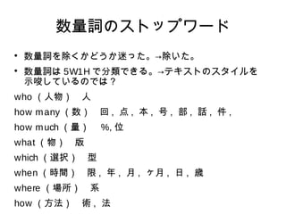 数量詞のストップワード 
 数量詞を除くかどうか迷った。→除いた。 
 数量詞は5W1Hで分類できる。→テキストのスタイルを 
示唆しているのでは？ 
who （人物）　人 
how many（数）　回, 点, 本, 号, 部, 話, 件, 
how much（量）　%, 位 
what（物）　版 
which（選択）　型 
when（時間）　限, 年, 月, ヶ月, 日, 歳 
where （場所）　系 
how （方法）　術, 法 
 