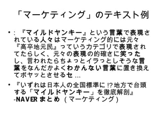 「マーケティング」のテキスト例 
 : 『マイルドヤンキー』という言葉で表現さ 
れている人々はマーケティング的には元々 
『高卒地元民』っていうカテゴリで表現され 
てたらしく、元々の表現の的確さに笑った 
し、言われたらちょっとイラっとしそうな言 
葉をなんだかよくわかんない言葉に置き換え 
てボヤッとさせるセ... 
 『いずれは日本人の全国標準に!?地方で台頭 
する「マイルドヤンキー」を徹底解剖』 
-NAVERまとめ ( マーケティング) 
 