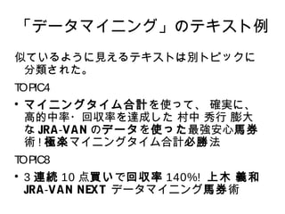「データマイニング」のテキスト例 
似ているように見えるテキストは別トピックに 
分類された。 
TOPIC4 
 マイニングタイム合計を使って、 確実に、 
高的中率・回収率を達成した 村中 秀行 膨大 
なJRA-VANのデータを使った最強安心馬券 
術!極楽マイニングタイム合計必勝法 
TOPIC8 
 3 連続10 点買いで回収率140%! 上木 義和 
JRA-VAN NEXT データマイニング馬券術 
 