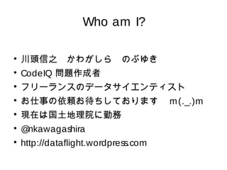 Who am I? 
 川頭信之　かわがしら　のぶゆき 
 CodeIQ 問題作成者 
 フリーランスのデータサイエンティスト 
 お仕事の依頼お待ちしております　m(._.)m 
 現在は国土地理院に勤務 
 @nkawagashira 
 http://dataflight.wordpress.com 
 