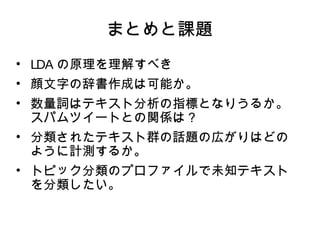 まとめと課題 
• LDAの原理を理解すべき 
• 顔文字の辞書作成は可能か。 
• 数量詞はテキスト分析の指標となりうるか。 
スパムツイートとの関係は？ 
• 分類されたテキスト群の話題の広がりはどの 
ように計測するか。 
• トピック分類のプロファイルで未知テキスト 
を分類したい。 
 
