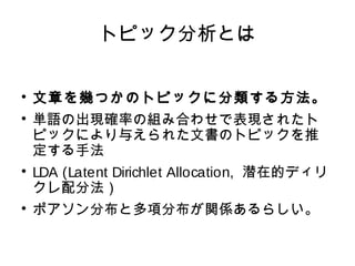 トピック分析とは 
 文章を幾つかのトピックに分類する方法。 
 単語の出現確率の組み合わせで表現されたト 
ピックにより与えられた文書のトピックを推 
定する手法 
 LDA (Latent Dirichlet Allocation, 潜在的ディリ 
クレ配分法） 
 ポアソン分布と多項分布が関係あるらしい。 
 