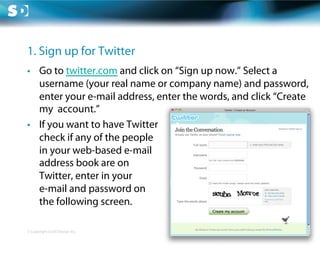 1. Sign up for Twitter
•  Go to twitter.com and click on “Sign up now.” Select a
   username (your real name or company name) and password,
   enter your e-mail address, enter the words, and click “Create
   my account.”
•  If you want to have Twitter
   check if any of the people
   in your web-based e-mail
   address book are on
   Twitter, enter in your
   e-mail and password on
   the following screen.

© Copyright Scott Design Inc.
 