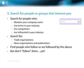 3. Search for people or groups that interest you
•  Search for people who:
         –     Mention your company name
         –     Use terms in your industry
         –     Are competitors
         –     Are in uential in your industry
•  Search for:
         –  Trade organizations
         –  News organizations and publications
•  Find people who follow or are followed by the above
•  But don’t “follow” them…yet!


© Copyright Scott Design Inc.
 