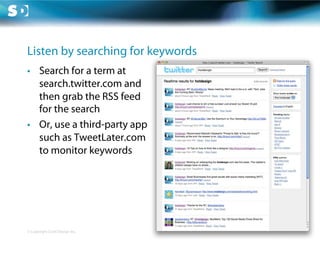 Listen by searching for keywords
•  Search for a term at
   search.twitter.com and
   then grab the RSS feed
   for the search
•  Or, use a third-party app
   such as TweetLater.com
   to monitor keywords




© Copyright Scott Design Inc.
 