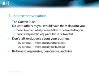 5. Join the conversation
•  The Golden Rule:
   Do unto others as you would have them do unto you
         –  Tweet to others what you would like to be tweeted to you
         –  Tweet everyone the way you’d like to be tweeted
•  Don’t talk exclusively about your business
         –         80 percent – Tweets about and for others
         –         20 percent – Tweets about your business
•  Be honest, responsive, personable, and nice




© Copyright Scott Design Inc.
 