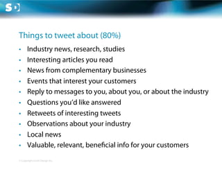 Things to tweet about (80%)
•      Industry news, research, studies
•      Interesting articles you read
•      News from complementary businesses
•      Events that interest your customers
•      Reply to messages to you, about you, or about the industry
•      Questions you’d like answered
•      Retweets of interesting tweets
•      Observations about your industry
•      Local news
•      Valuable, relevant, bene cial info for your customers
© Copyright Scott Design Inc.
 