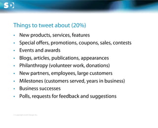 Things to tweet about (20%)
•      New products, services, features
•      Special oﬀers, promotions, coupons, sales, contests
•      Events and awards
•      Blogs, articles, publications, appearances
•      Philanthropy (volunteer work, donations)
•      New partners, employees, large customers
•      Milestones (customers served, years in business)
•      Business successes
•      Polls, requests for feedback and suggestions


© Copyright Scott Design Inc.
 