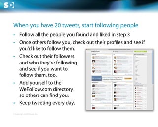 When you have 20 tweets, start following people
•  Follow all the people you found and liked in step 3
•  Once others follow you, check out their pro les and see if
   you’d like to follow them.
•  Check out their followers
   and who they’re following
   and see if you want to
   follow them, too.
•  Add yourself to the
   WeFollow.com directory
   so others can nd you.
•  Keep tweeting every day.
© Copyright Scott Design Inc.
 