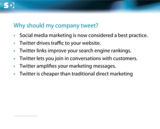 Why should my company tweet?
•      Social media marketing is now considered a best practice.
•      Twitter drives traﬃc to your website.
•      Twitter links improve your search engine rankings.
•      Twitter lets you join in conversations with customers.
•      Twitter ampli es your marketing messages.
•      Twitter is cheaper than traditional direct marketing




© Copyright Scott Design Inc.
 
