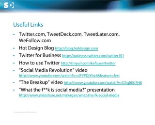 Useful Links
•  Twitter.com, TweetDeck.com, TweetLater.com,
   WeFollow.com
•  Hot Design Blog http://blog.hotdesign.com
•  Twitter for Business http://business.twitter.com/twitter101
•  How to use Twitter http://tinyurl.com/kefauvertwitter
•  “Social Media Revolution” video
       http://www.youtube.com/watch?v=sIFYPQjYhv8&feature=fvst
•  “The Breakup” video http://www.youtube.com/watch?v=D3qltEtl7H8
•  “What the f**k is social media?” presentation
       http://www.slideshare.net/mzkagan/what-the-fk-social-media



© Copyright Scott Design Inc.
 