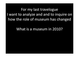 For my last travelogue 
I want to analyze and and to inquire on 
 how the role of museum has changed  

     What is a museum in 2010? 
 