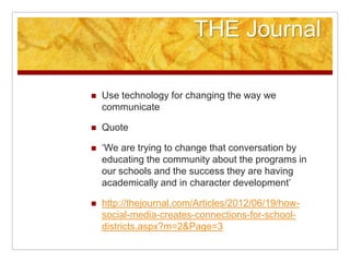 THE Journal

   Use technology for changing the way we
    communicate

   Quote

   „We are trying to change that conversation by
    educating the community about the programs in
    our schools and the success they are having
    academically and in character development‟

   http://thejournal.com/Articles/2012/06/19/how-
    social-media-creates-connections-for-school-
    districts.aspx?m=2&Page=3
 