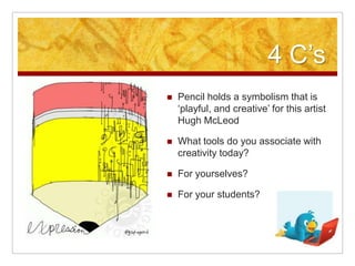 4 C‟s
   Pencil holds a symbolism that is
    „playful, and creative‟ for this artist
    Hugh McLeod

   What tools do you associate with
    creativity today?

   For yourselves?

   For your students?
 