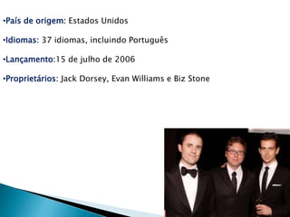 •País de origem: Estados Unidos 
•Idiomas: 37 idiomas, incluindo Português 
•Lançamento:15 de julho de 2006 
•Proprietários: Jack Dorsey, Evan Williams e Biz Stone 
 