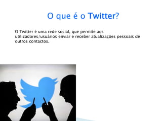 O que é o Twitter? 
O Twitter é uma rede social, que permite aos 
utilizadores/usuários enviar e receber atualizações pessoais de 
outros contactos. 
 