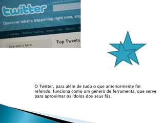 O Twitter, para além de tudo o que anteriormente foi 
referido, funciona como um género de ferramenta, que serve 
para aproximar os ídolos dos seus fãs. 
 