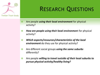 R ESEARCH Q UESTIONS
   Are people using their local environment for physical
    activity?

   How are people using their local environment for physical
    activity?

   Which aspects/resources/characteristics of the local
    environment do they use for physical activity?

   Are different social groups using the same suburbs
    differently?

   Are people willing to travel outside of their local suburbs to
    pursue physical activity/healthy living?
 