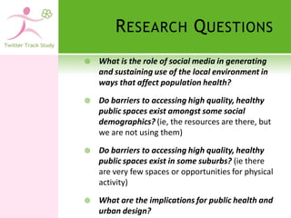 R ESEARCH Q UESTIONS
   What is the role of social media in generating
    and sustaining use of the local environment in
    ways that affect population health?

   Do barriers to accessing high quality, healthy
    public spaces exist amongst some social
    demographics? (ie, the resources are there, but
    we are not using them)

   Do barriers to accessing high quality, healthy
    public spaces exist in some suburbs? (ie there
    are very few spaces or opportunities for physical
    activity)

   What are the implications for public health and
    urban design?
 