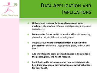 D ATA A PPLICATION AND
                      I MPLICATIONS
   Online visual resource for town planners and social
    marketers about where different social groups go, consume,
    recreate, etc.

   Data map for future health promotion efforts in increasing
    physical activity in different suburbs/areas.

   Insights about where to intervene from a public health
    perspective – should we target people, place, or both, and
    how?

   Add knowledge to some outstanding gaps in knowledge in
    the people, place, and health research.

   Contribute to the advancement of new methodologies to
    best track how people interact with place with implications
    for their health.
 
